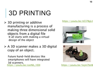 3D PRINTING
 3D printing or additive
manufacturing is a process of
making three dimensional solid
objects from a digital file
https://youtu.be/UCI7BgLrk
It all starts with making a virtual
design of the object
 A 3D scanner makes a 3D digital
copy of an object.
Future hand-held devices like
smartphones will have integrated
3d scanners.
https://youtu.be/5ejm7bnWhttps://youtu.be/iceiNb_1E0I
10
 