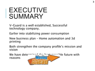 EXECUTIVE
SUMMARY
V-Guard is a well established, Successful
technology company.
Earlier into stabilizing power consumption
New business plan – Home automation and 3d
printing
Both strengthen the company profile’s mission and
vision
We have determined the best possible future with
reasons
3
 
