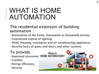 WHAT IS HOME
AUTOMATION
The residential extension of building
automation :
 Automation of the home, housework or household activity.
 Centralized control of lighting
 HVAC (heating, ventilation and air conditioning) appliances
 Security locks of gates and doors and other systems
To provide :
 Improved convenience
 Comfort
 Energy efficiency
 Security
4
 