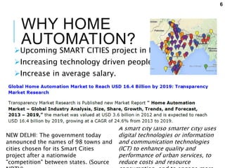 WHY HOME
AUTOMATION?
Upcoming SMART CITIES project in India.
Increasing technology driven people.
Increase in average salary.
A smart city (also smarter city) uses
digital technologies or information
and communication technologies
(ICT) to enhance quality and
performance of urban services, to
reduce costs and resource
NEW DELHI: The government today
announced the names of 98 towns and
cities chosen for its Smart Cities
project after a nationwide
"competition" between states. (Source
6
 