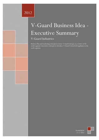 2012

V-Guard Business Idea Executive Summary
V-Guard Industries
Business Plan and marketing concepts to ensure V-Guard emerges as a winner in the
north segment. Innovative concepts to introduce V-Guard’s household appliance in the
south segment.

TEAM BG09
11/1/2012

 