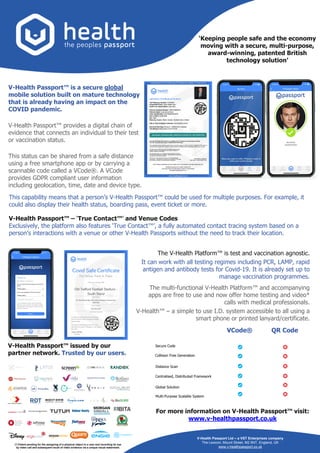 The V-Health Platform™ is test and vaccination agnostic.
It can work with all testing regimes including PCR, LAMP, rapid
antigen and antibody tests for Covid-19. It is already set up to
manage vaccination programmes.
The multi-functional V-Health Platform™ and accompanying
apps are free to use and now offer home testing and video*
calls with medical professionals.
V-Health™ – a simple to use I.D. system accessible to all using a
smart phone or printed lanyard/certificate.
V-Health Passport™ is a secure global
mobile solution built on mature technology
that is already having an impact on the
COVID pandemic.
V-Health Passport™ provides a digital chain of
evidence that connects an individual to their test
or vaccination status.
This status can be shared from a safe distance
using a free smartphone app or by carrying a
scannable code called a VCode®. A VCode
provides GDPR compliant user information
including geolocation, time, date and device type.
V-Health Passport™ – ‘True Contact™’ and Venue Codes
Exclusively, the platform also features ‘True Contact™’, a fully automated contact tracing system based on a
person’s interactions with a venue or other V-Health Passports without the need to track their location.
VCode® QR Code
Secure Code
Collision Free Generation
Distance Scan
Centralised, Distributed Framework
Global Solution
Multi-Purpose Scalable System
V-Health Passport Ltd – a VST Enterprises company
The Lexicon, Mount Street, M2 5NT, England, UK
www.v-healthpassport.co.uk
This capability means that a person’s V-Health Passport™ could be used for multiple purposes. For example, it
could also display their health status, boarding pass, event ticket or more.
For more information on V-Health Passport™ visit:
www.v-healthpassport.co.uk
‘Keeping people safe and the economy
moving with a secure, multi-purpose,
award-winning, patented British
technology solution’
V-Health Passport™ issued by our
partner network. Trusted by our users.
(*) Patent pending for the assigning of a physical object to a user and recording its use
by video call and subsequent recall of video evidence via a unique visual watermark.
 