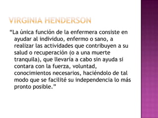 “La única función de la enfermera consiste en
  ayudar al individuo, enfermo o sano, a
  realizar las actividades que contribuyen a su
  salud o recuperación (o a una muerte
  tranquila), que llevaría a cabo sin ayuda si
  contara con la fuerza, voluntad,
  conocimientos necesarios, haciéndolo de tal
  modo que se facilité su independencia lo más
  pronto posible.”
 