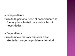  Independiente
Cuando la persona tiene el conocimiento la
 fuerza y la voluntad para cubrir las 14
 necesidades.

 Dependiente
Cuando una o mas necesidades están
 afectadas, surge un problema de salud
 