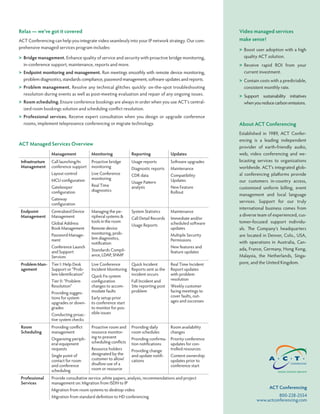 Relax — we’ve got it covered                                                                              Video managed services
ACT Conferencing can help you integrate video seamlessly into your IP network strategy. Our com-          make sense!
prehensive managed services program includes:                                                             > Boost user adoption with a high
> Bridge management. Enhance quality of service and security with proactive bridge monitoring,              quality ACT solution.
  in-conference support, maintenance, reports and more.                                                   > Receive rapid ROI from your
> Endpoint monitoring and management. Run meetings smoothly with remote device monitoring,                  current investment.
  problem diagnostics, standards compliance, password management, software updates and reports.           > Contain costs with a predictable,
> Problem management. Resolve any technical glitches quickly: on-the-spot troubleshooting                   consistent monthly rate.
  resolution during events as well as post-meeting evaluation and repair of any ongoing issues.           > Support sustainability initiatives
> Room scheduling. Ensure conference bookings are always in order when you use ACT’s central-               when you reduce carbon emissions.
  ized room bookings solution and scheduling conflict resolution.
> Professional services. Receive expert consultation when you design or upgrade conference
  rooms, implement telepresence conferencing or migrate technology.                                       About ACT Conferencing
                                                                                                          Established in 1989, ACT Confer-
                                                                                                          encing is a leading independent
ACT Managed Services Overview
                                                                                                          provider of earth-friendly audio,
                  Management            Monitoring             Reporting             Updates              web, video conferencing and we-
 Infrastructure   Call launching/In     Proactive bridge       Usage reports         Software upgrades    bcasting services to organizations
 Management       conference support    monitoring             Diagnostic reports    Maintenance          worldwide. ACT’s integrated glob-
                  Layout control        Live Conference        CDR data              Compatibility        al conferencing platforms provide
                  MCU configuration     monitoring                                   Updates
                                                               Usage Pattern                              our customers in-country access,
                  Gatekeeper            Real Time              analysis              New Feature          customized uniform billing, event
                  configuration         diagnostics                                  Rollout
                                                                                                          management and local language
                  Gateway
                                                                                                          services. Support for our truly
                  configuration
                                                                                                          international business comes from
 Endpoint         Centralized Device    Managing the pe-       System Statistics     Maintenance
 Management       Management            ripheral systems &                                                a diverse team of experienced, cus-
                                                               Call Detail Records   Immediate and/or
                  Global Address        tools in the room                            scheduled software   tomer-focused support individu-
                                                               Usage Reports
                  Book Management       Remote device                                updates              als. The Company’s headquarters
                  Password Manage-      monitoring, prob-                            Multiple Security    are located in Denver, Colo., USA,
                  ment                  lem diagnostics,                             Permissions
                                        notification                                                      with operations in Australia, Can-
                  Conference Launch                                                  New features and     ada, France, Germany, Hong Kong,
                  and Support           Standards Compli-                            feature updates
                  Services              ance, LDAP, SNMP                                                  Malaysia, the Netherlands, Singa-
 Problem Man- Tier I: Help Desk         Live Conference        Quick Incident        Real Time Incident   pore, and the United Kingdom.
 agement      Support or “Prob-         Incident Monitoring    Reports sent as the   Report updates
              lem Identification”       Quick Fix system       incident occurs       with problem
                  Tier II: “Problem     configuration          Full Incident and     resolution
                  Resolution”           changes to accom-      Site reporting post   Weekly customer
                  Providing sugges-     modate faults          problem               facing meetings to
                  tions for system      Early setup prior                            cover faults, out-
                  upgrades or down-     to conference start                          ages and successes
                  grades                to monitor for pos-
                  Conducting proac-     sible issues
                  tive system checks
 Room             Providing conflict    Proactive room and     Providing daily       Room availability
 Scheduling       management            resource monitor-      room schedules        changes
                  Organizing periph-    ing to prevent         Providing confirma- Priority conference
                  eral equipment        scheduling conflicts   tion notifications  updates for con-
                  requests              Resource holders       Providing change    trolled resources
                  Single point of       designated by the      and update notifi-    Content ownership
                  contact for room      customer to allow/     cations               updates prior to
                  and conference        disallow use of a                            conference start
                  scheduling            room or resource

 Professional     Provide consultative service ,white papers, analysis, recommendations and project
 Services         management on: Migration from ISDN to IP
                  Migration from room systems to desktop video
                                                                                                                          ACT Conferencing
                  Migration from standard definition to HD conferencing                                                      800-228-2554
                                                                                                                   www.actconferencing.com
 
