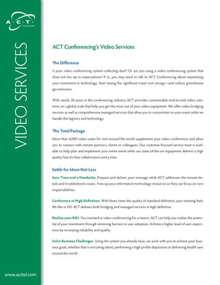 Video SerViceS
                   ACT Conferencing’s Video Services

                   The Difference
                   Is your video conferencing system collecting dust? Or are you using a video conferencing system that
                   does not live up to expectations? If so, you may need to talk to ACT Conferencing about maximizing
                   your investment in technology. Start seeing the significant travel cost savings—and reduce greenhouse
                   gas emissions.


                   With nearly 20 years in the conferencing industry ACT provides customizable end-to-end video solu-
                   tions on a global scale that help you get the most out of your video equipment. We offer video bridging
                   services as well as comprehensive managed services that allow you to concentrate on your event while we
                   handle the logistics and technology.


                   The Total Package
                   More than 4,000 video suites for rent around the world supplement your video conferences and allow
                   you to connect with remote partners, clients or colleagues. Our customer-focused service team is avail-
                   able to help plan and implement your entire event while our state-of-the-art equipment delivers a high
                   quality face-to-face collaboration every time.


                   Settle for More Not Less
                   Save Time and a Headache. Prepare and deliver your message while ACT addresses the minute de-
                   tails and troubleshoots issues. Free up your information technology resources so they can focus on core
                   responsibilities.


                   Conference in High Definition. With three times the quality of standard definition, your meeting feels
                   life-like in HD. ACT delivers both bridging and managed services in high definition.


                   Realize your ROI. You invested in video conferencing for a reason. ACT can help you realize the poten-
                   tial of your investment through removing barriers to user adoption. Achieve a higher level of user experi-
                   ence by increasing reliability and quality.


                   Solve Business Challenges. Using the system you already have, we work with you to achieve your busi-
                   ness goals, whether that is recruiting talent, performing a high profile deposition or delivering health care
                   around the world.




www.acttel.com
 