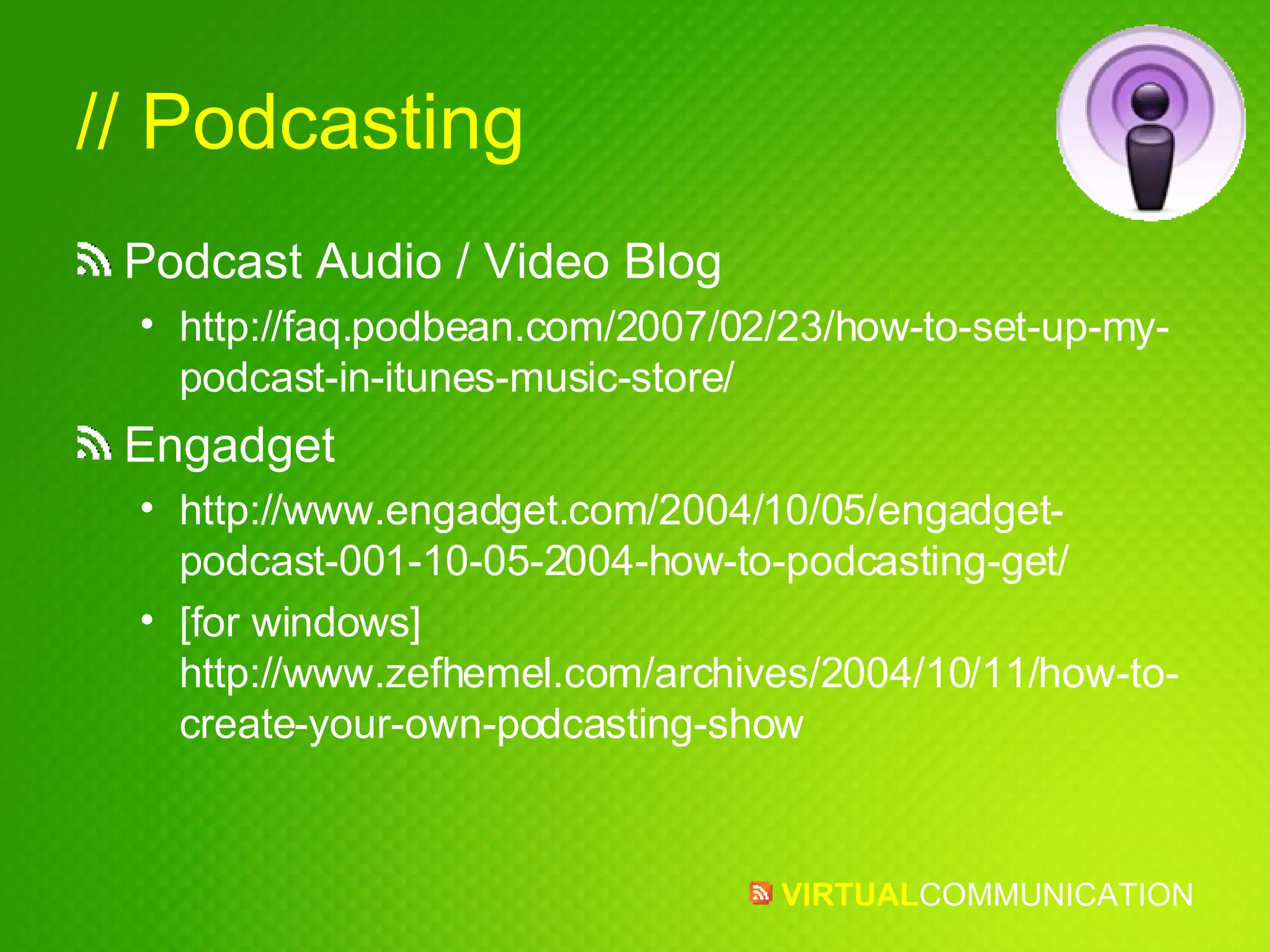 // Podcasting Podcast Audio / Video Blog http://faq.podbean.com/2007/02/23/how-to-set-up-my-podcast-in-itunes-music-store/ Engadget http://www.engadget.com/2004/10/05/engadget-podcast-001-10-05-2004-how-to-podcasting-get/ [for windows] http://www.zefhemel.com/archives/2004/10/11/how-to-create-your-own-podcasting-show 