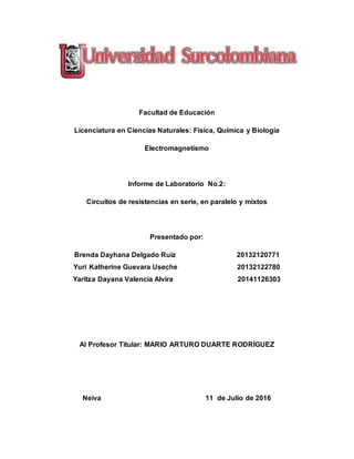 Facultad de Educación
Licenciatura en Ciencias Naturales: Física, Química y Biología
Electromagnetismo
Informe de Laboratorio No.2:
Circuitos de resistencias en serie, en paralelo y mixtos
Presentado por:
Brenda Dayhana Delgado Ruiz 20132120771
Yuri Katherine Guevara Useche 20132122780
Yaritza Dayana Valencia Alvira 20141126303
Al Profesor Titular: MARIO ARTURO DUARTE RODRÍGUEZ
Neiva 11 de Julio de 2016
 