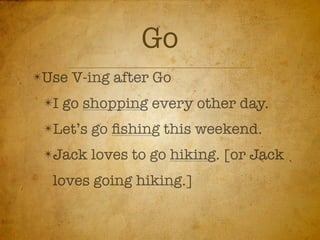 Go
✴Use   V-ing after Go
 ✴I   go shopping every other day.
 ✴Let’s   go ﬁshing this weekend.
 ✴Jack    loves to go hiking. [or Jack
  loves going hiking.]
 
