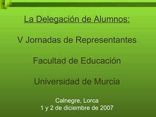 La Delegación de Alumnos: V Jornadas de Representantes Facultad de Educación Universidad de Murcia Calnegre, Lorca 1 y 2 de diciembre de 2007 