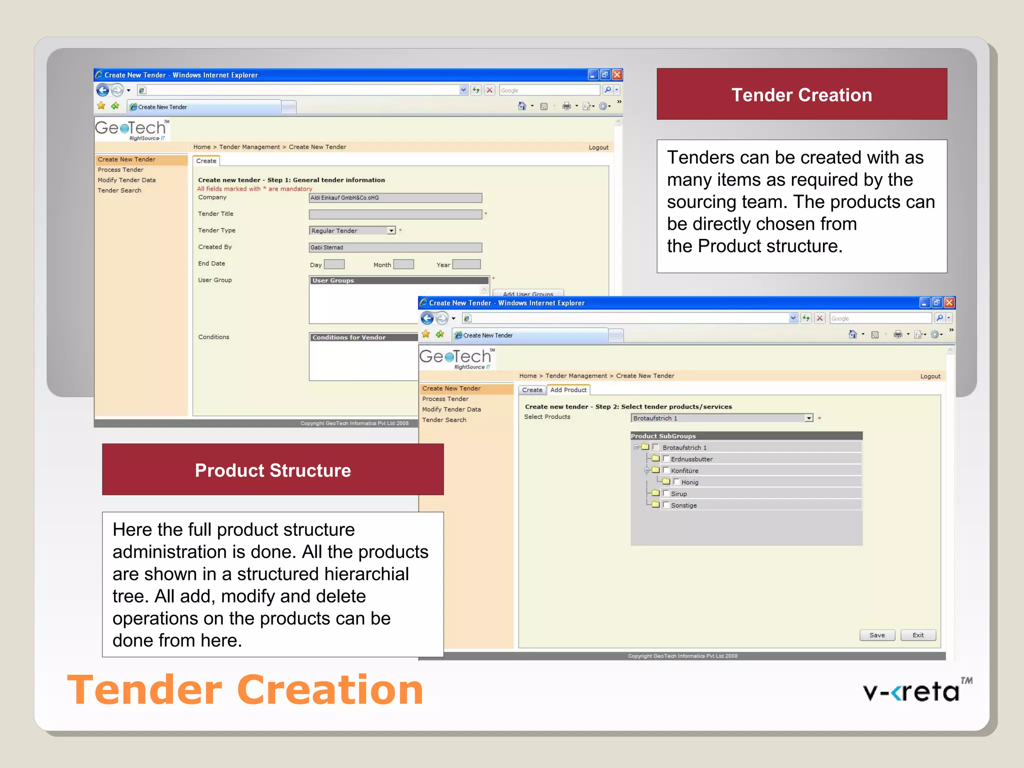 Tender Creation
Here the full product structure
administration is done. All the products
are shown in a structured hierarchial
tree. All add, modify and delete
operations on the products can be
done from here.
Product Structure
Tender Creation
Tenders can be created with as
many items as required by the
sourcing team. The products can
be directly chosen from
the Product structure.
 