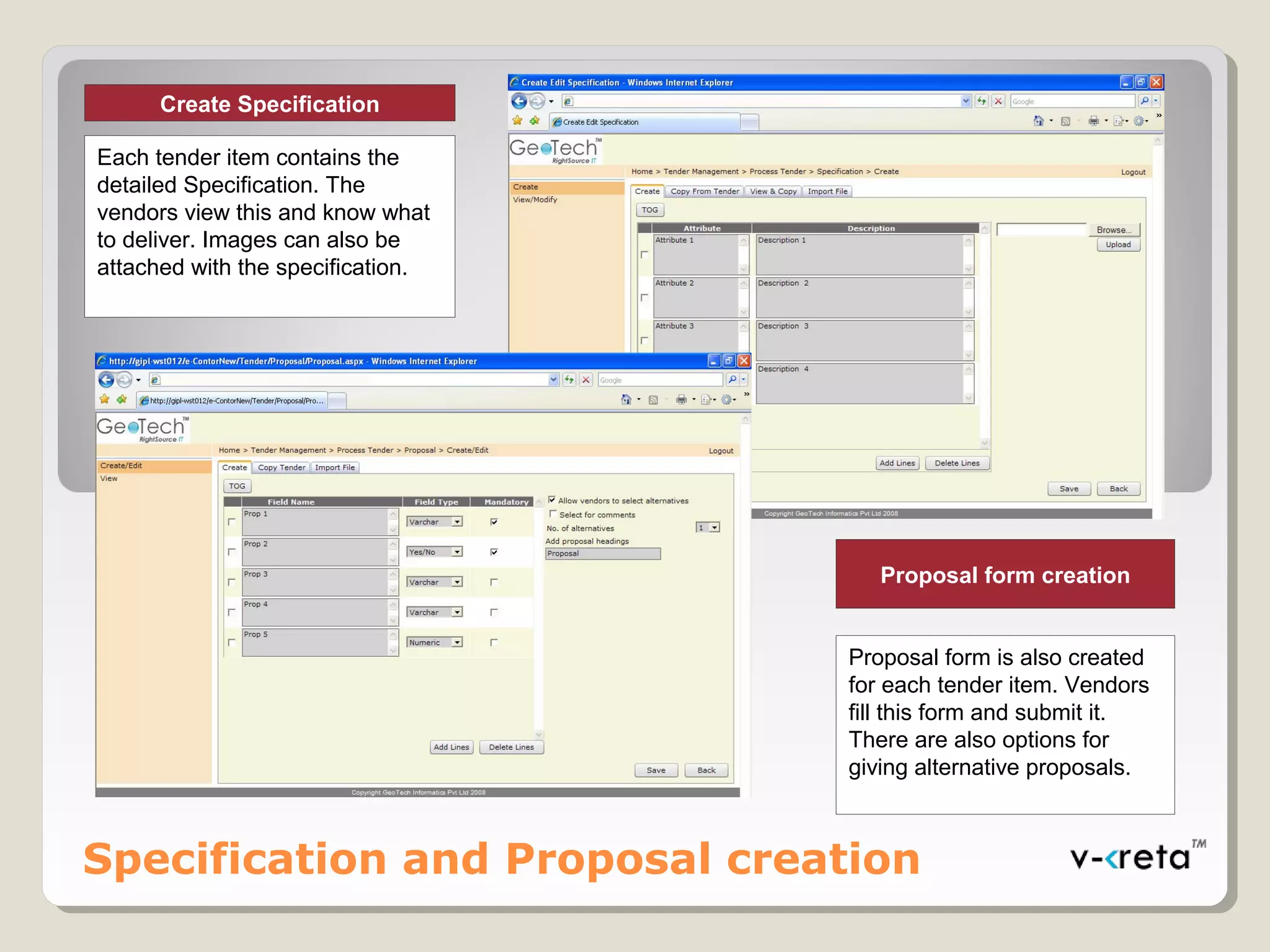 Specification and Proposal creation
Proposal form creation
Proposal form is also created
for each tender item. Vendors
fill this form and submit it.
There are also options for
giving alternative proposals.
Create Specification
Each tender item contains the
detailed Specification. The
vendors view this and know what
to deliver. Images can also be
attached with the specification.
 