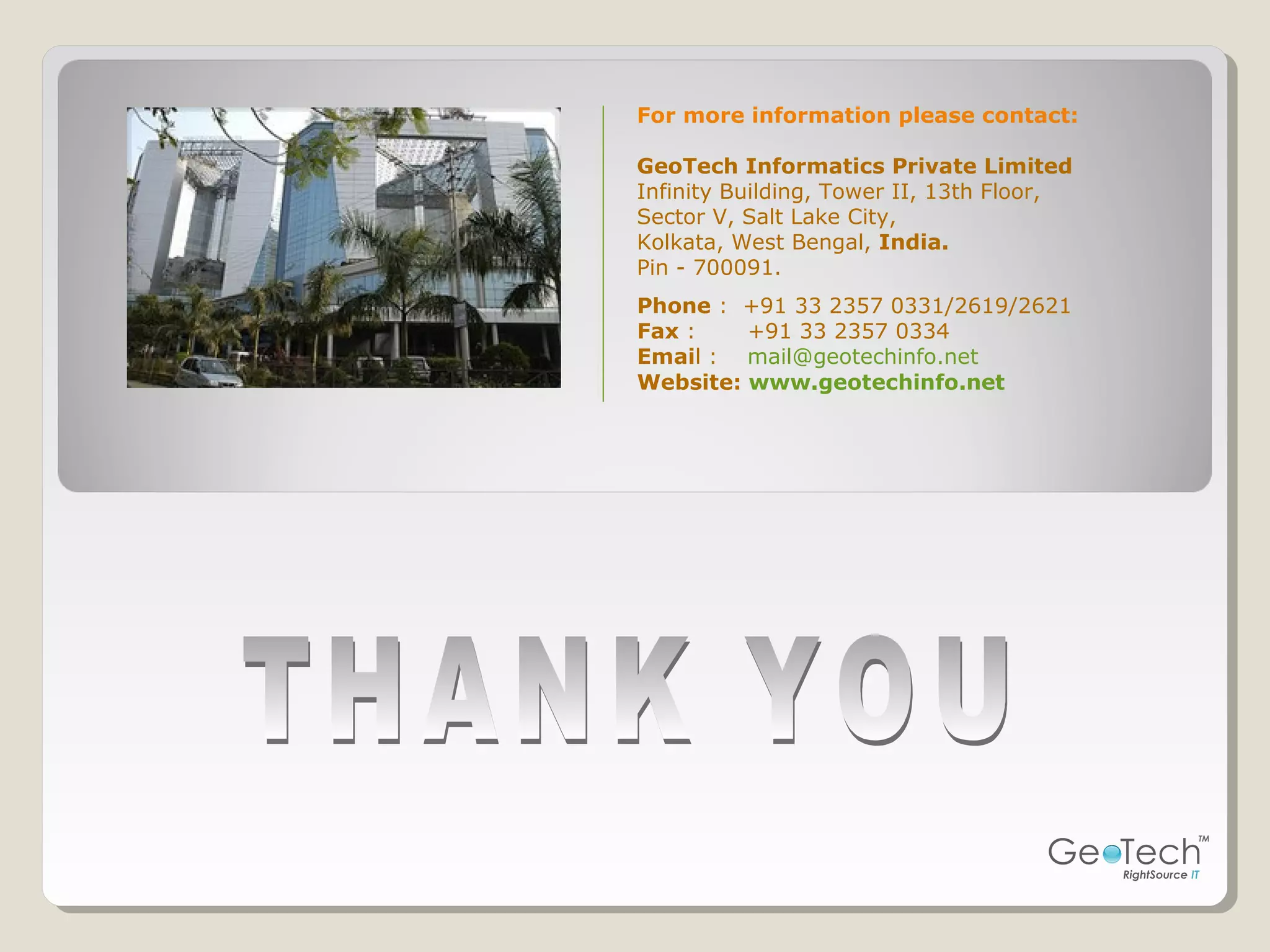 For more information please contact:
GeoTech Informatics Private Limited
Infinity Building, Tower II, 13th Floor,
Sector V, Salt Lake City,
Kolkata, West Bengal, India.
Pin - 700091.
Phone : +91 33 2357 0331/2619/2621
Fax : +91 33 2357 0334
Email : mail@geotechinfo.net
Website: www.geotechinfo.net
 