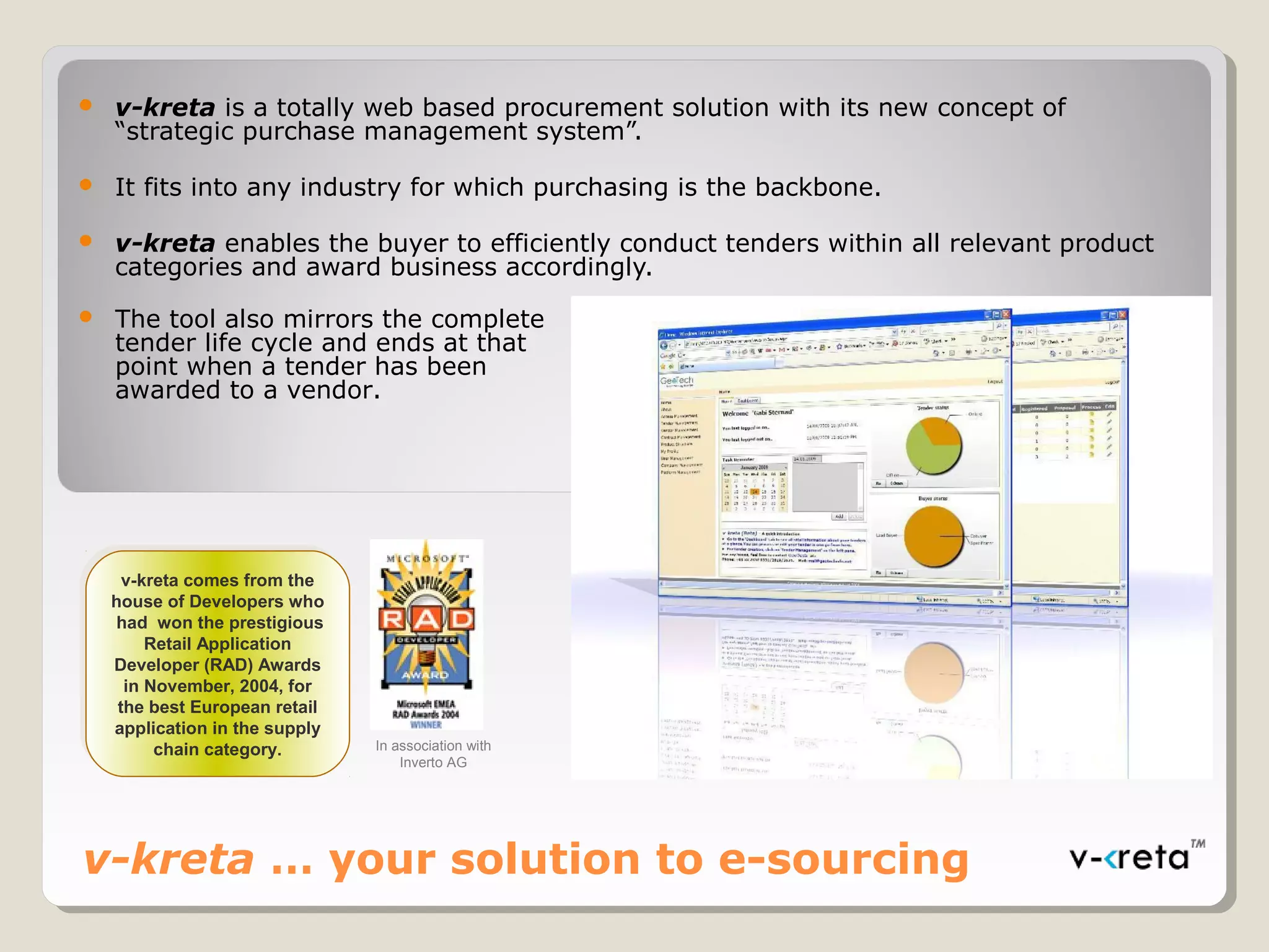 v-kreta … your solution to e-sourcing
 v-kreta is a totally web based procurement solution with its new concept of
“strategic purchase management system”.
 It fits into any industry for which purchasing is the backbone.
 v-kreta enables the buyer to efficiently conduct tenders within all relevant product
categories and award business accordingly.
 The tool also mirrors the complete
tender life cycle and ends at that
point when a tender has been
awarded to a vendor.
v-kreta comes from the
house of Developers who
had won the prestigious
Retail Application
Developer (RAD) Awards
in November, 2004, for
the best European retail
application in the supply
chain category.
v-kreta comes from the
house of Developers who
had won the prestigious
Retail Application
Developer (RAD) Awards
in November, 2004, for
the best European retail
application in the supply
chain category. In association with
Inverto AG
 