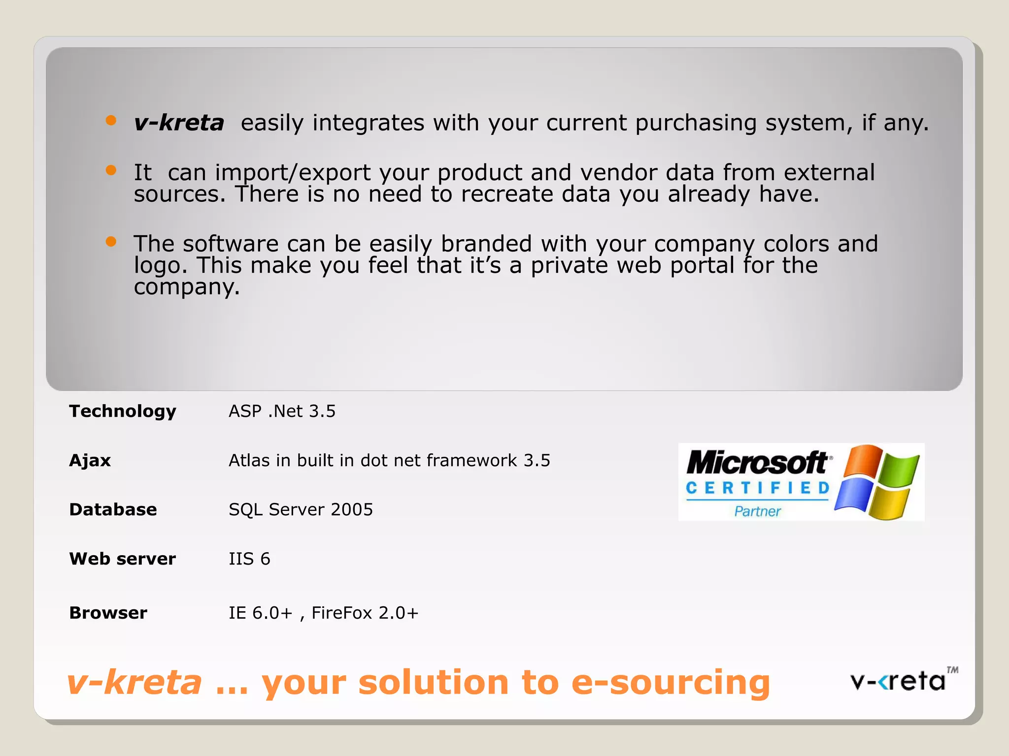 v-kreta … your solution to e-sourcing
 v-kreta easily integrates with your current purchasing system, if any.
 It can import/export your product and vendor data from external
sources. There is no need to recreate data you already have.
 The software can be easily branded with your company colors and
logo. This make you feel that it’s a private web portal for the
company.
Technology ASP .Net 3.5
Ajax Atlas in built in dot net framework 3.5
Database SQL Server 2005
Web server IIS 6
Browser IE 6.0+ , FireFox 2.0+
 