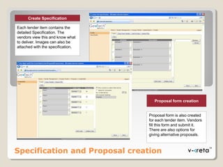 Specification and Proposal creation
Proposal form creation
Proposal form is also created
for each tender item. Vendors
fill this form and submit it.
There are also options for
giving alternative proposals.
Create Specification
Each tender item contains the
detailed Specification. The
vendors view this and know what
to deliver. Images can also be
attached with the specification.
 
