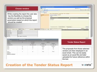 Creation of the Tender Status Report
Choose vendors
While creating the report the user also
has the flexibility to choose the
vendors as well as the proposal
parameters based on which the report
should be created.
Tender Status Report
The proposals from those selected
vendors are then displayed in an
excel sheet. This can be easily
saved as an excel file and later
uploaded for future reference within
the tool.
 
