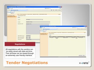 Tender Negotiations
Negotiations
All negotiations with the vendors can
be easily stored with date and time.
Then all these can be viewed through
an extremely user friendly interface.
 