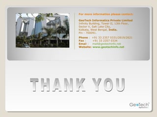 For more information please contact:
GeoTech Informatics Private Limited
Infinity Building, Tower II, 13th Floor,
Sector V, Salt Lake City,
Kolkata, West Bengal, India.
Pin - 700091.
Phone : +91 33 2357 0331/2619/2621
Fax : +91 33 2357 0334
Email : mail@geotechinfo.net
Website: www.geotechinfo.net
 