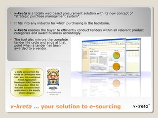 v-kreta … your solution to e-sourcing
 v-kreta is a totally web based procurement solution with its new concept of
“strategic purchase management system”.
 It fits into any industry for which purchasing is the backbone.
 v-kreta enables the buyer to efficiently conduct tenders within all relevant product
categories and award business accordingly.
 The tool also mirrors the complete
tender life cycle and ends at that
point when a tender has been
awarded to a vendor.
v-kreta comes from the
house of Developers who
had won the prestigious
Retail Application
Developer (RAD) Awards
in November, 2004, for
the best European retail
application in the supply
chain category.
v-kreta comes from the
house of Developers who
had won the prestigious
Retail Application
Developer (RAD) Awards
in November, 2004, for
the best European retail
application in the supply
chain category. In association with
Inverto AG
 