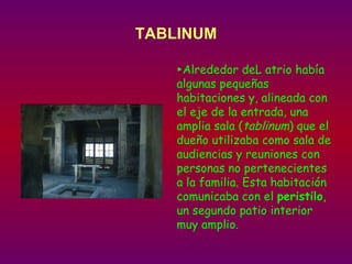 TABLINUM ► Alrededor deL atrio había algunas pequeñas habitaciones y, alineada con el eje de la entrada, una amplia sala ( tablinum ) que el dueño utilizaba como sala de audiencias y reuniones con personas no pertenecientes a la familia. Esta habitación comunicaba con el  peristilo , un segundo patio interior muy amplio.   