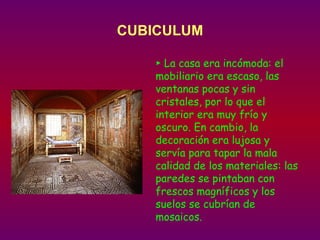 CUBICULUM ►  La casa era incómoda: el  mobiliario era escaso, las ventanas pocas y sin cristales, por lo que el interior era muy frío y oscuro. En cambio, la decoración era lujosa y servía para tapar la mala calidad de los materiales: las paredes se pintaban con frescos magníficos y los suelos se cubrían de mosaicos. 