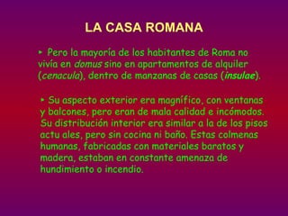 LA CASA ROMANA ►  Pero la mayoría de los habitantes de Roma no vivía en  domus  sino en apartamentos de alquiler ( cenacula ), dentro de manzanas de casas ( insulae ).   ►  Su aspecto exterior era magnífico, con ventanas y balcones, pero eran de mala calidad e incómodos. Su distribución interior era similar a la de los pisos actu ales, pero sin cocina ni baño. Estas colmenas humanas, fabricadas con materiales baratos y madera, estaban en constante amenaza de hundimiento o incendio.  