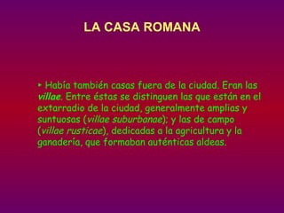 LA CASA ROMANA ►  Había también casas fuera de la ciudad. Eran las  villae . Entre éstas se distinguen las que están en el extarradio de la ciudad, generalmente amplias y suntuosas ( villae suburbanae ); y las de campo ( villae rusticae ), dedicadas a la agricultura y la ganadería, que formaban auténticas aldeas. 