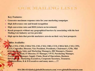 Key Features:
 Generates maximum response rates for your marketing campaigns
 High deliverance rate and brand recognition
 High conversion rates and ROI (return on investment)
 Reach prospects without any geographical barriers by associating with the best
Mailing List Industry service provider
 High opt-in data that provide marketers zero-in on their very best prospects
Titles Available:
 CEO, CFO, CMO, COO,CTO, CIO, CXO, CBO, CCO, CDO,CKO, CSO, CPO,
CLO, Controller, Director, Vice President, Presidents, Chairman's, GMs, Mid
level Managers, Sales and Marketing Managers, HR Managers, Finance
Manager, IT Head, IT Director, IT Manager, VP IT, Purchasing Manager,
Procurement Manager, Supply Chain, Head of Operations, Business
Development, Marketing Executives, Corporate Secretary, Treasurer,
Administration, R & D Executives and many more......!!!
816-286-4114|info@globalb2bcontacts.com| www.globalb2bcontacts.com
 