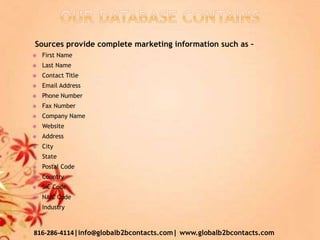 Sources provide complete marketing information such as –
 First Name
 Last Name
 Contact Title
 Email Address
 Phone Number
 Fax Number
 Company Name
 Website
 Address
 City
 State
 Postal Code
 Country
 SIC Code
 NAIC Code
 Industry
816-286-4114|info@globalb2bcontacts.com| www.globalb2bcontacts.com
 