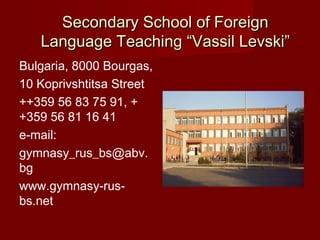 Secondary School of Foreign
   Language Teaching “Vassil Levski”
Bulgaria, 8000 Bourgas,
10 Koprivshtitsa Street
++359 56 83 75 91, +
+359 56 81 16 41
e-mail:
gymnasy_rus_bs@abv.
bg
www.gymnasy-rus-
bs.net
 