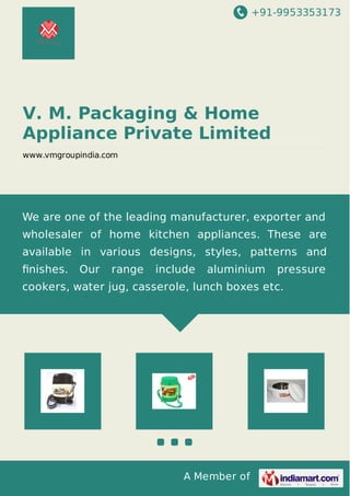 +91-9953353173
A Member of
V. M. Packaging & Home
Appliance Private Limited
www.vmgroupindia.com
We are one of the leading manufacturer, exporter and
wholesaler of home kitchen appliances. These are
available in various designs, styles, patterns and
ﬁnishes. Our range include aluminium pressure
cookers, water jug, casserole, lunch boxes etc.
 