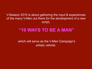 V-Season 2010 is about gathering the input & experiences
of the many V-Men out there for the development of a new
                         script,

        “10 WAYS TO BE A MAN”

        which will serve as the V-Men Campaign’s
                      artistic vehicle.
 