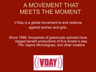 A MOVEMENT THAT
       MEETS THE MOMENT
   V-Day is a global movement to end violence
            against women and girls.

Since 1998, thousands of grassroots activists have
    staged benefit productions of Eve Ensler’s play
      The Vagina Monologues, and other creative
 