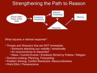 Strengthening the Path to Reason
                                         Rational
                                         Processing
     Sound, Sight,       Emotional                           Memory
     Touch, Smell,       Processing
        Taste


                                        Response




What requires a rational response?

• Threats and Stressors that are NOT Immediate:
    • Someone attacking you verbally / emotionally
    • An inconvenience or discomfort
    • News / Current Events / Emotions Stirred by Politics / Religion
• Decision-making, Planning, Forecasting
• Problem Solving, Conflict Resolution, Resourcefulness
• Work Ethic / Perseverance
 