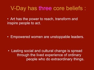 V-Day has three core beliefs :
• Art has the power to reach, transform and
inspire people to act.


• Empowered women are unstoppable leaders.


• Lasting social and cultural change is spread
     through the lived experience of ordinary
           people who do extraordinary things.
 