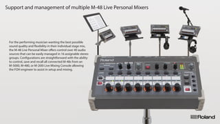 Support and management of multiple M-48 Live Personal MixersSupport and management of multiple M-48 Live Personal Mixers
For the performing musician wanting the best possible
sound quality and ﬂexibility in their individual stage mix,
the M-48 Live Personal Mixer oﬀers control over 40 audio
sources that can be easily managed in 16 assignable stereo
groups. Conﬁgurations are straightforward with the ability
to control, save and recall all connected M-48s from an
M-5000, M-480, or M-200i Live Mixing Console allowing
the FOH engineer to assist in setup and mixing.
 