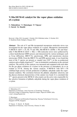 Reac Kinet Mech Cat (2012) 105:469–481
DOI 10.1007/s11144-011-0383-3




V-Mn-MCM-41 catalyst for the vapor phase oxidation
of o-xylene

C. Mahendiran • T. Maiyalagan • P. Vijayan            •

C. Suresh • K. Shanthi




Received: 4 May 2011 / Accepted: 1 October 2011 / Published online: 21 October 2011
Ó Akademiai Kiado, Budapest, Hungary 2011
       ´         ´



Abstract The role of V and Mn incorporated mesoporous molecular sieves was
investigated for the vapor phase oxidation of o-xylene. Mesoporous monometallic
V-MCM-41 (Si/V = 25, 50, 75 and 100), Mn-MCM-41 (Si/Mn = 50) and bime-
tallic V-Mn-MCM-41 (Si/(V ? Mn) = 100) molecular sieves were synthesized by
a direct hydrothermal (DHT) process and characterized by various techniques such
as X-ray diffraction, DRUV-Vis spectroscopy, EPR, and transmission electron
microscopy (TEM). From the DRUV-Vis and EPR spectral study, it was found that
most of the V species are present as vanadyl ions (VO2?) in the as-synthesized
catalysts and as highly dispersed V5? ions in tetrahedral coordination in the calcined
catalysts. The activity of the catalysts was measured and compared with each other
for the gas phase oxidation of o-xylene in the presence of atmospheric air as an
oxidant at 573 K. Among the various catalysts, V-MCM-41 with Si/V = 50
exhibited high activity towards production of phthalic anhydride under the exper-
imental condition. The correlation between the phthalic anhydride selectivity and
the physico-chemical characteristics of the catalyst was found. It is concluded that
V5? species present in the MCM-41 silica matrix are the active sites responsible for
the selective formation of phthalic anhydride during the vapor phase oxidation of
o-xylene.



C. Mahendiran (&)
Department of Chemistry, Anna University of Technology Tirunelveli,
University College of Engineering, Nagercoil Campus, Nagercoil 629004, India
e-mail: cmmagi@gmail.com

T. Maiyalagan
School of Chemical and Biomedical Engineering, Nanyang Technological University,
Singapore 639798, Singapore

P. Vijayan Á C. Suresh Á K. Shanthi
Department of Chemistry, Anna University, Chennai 25, India


                                                                                      123
 