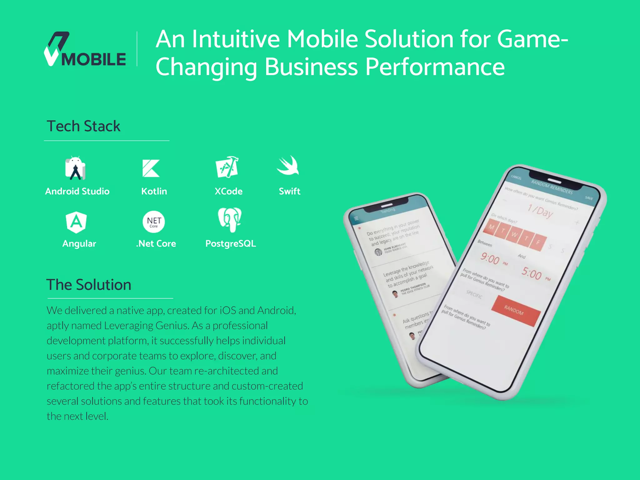 © V-Mobile 11
An Intuitive Mobile Solution for Game-
Changing Business Performance
Tech Stack
Android Studio
We delivered a native app, created for iOS and Android,
aptly named Leveraging Genius. As a professional
development platform, it successfully helps individual
users and corporate teams to explore, discover, and
maximize their genius. Our team re-architected and
refactored the app’s entire structure and custom-created
several solutions and features that took its functionality to
the next level.
The Solution
Kotlin XCode Swift
Angular .Net Core PostgreSQL
 
