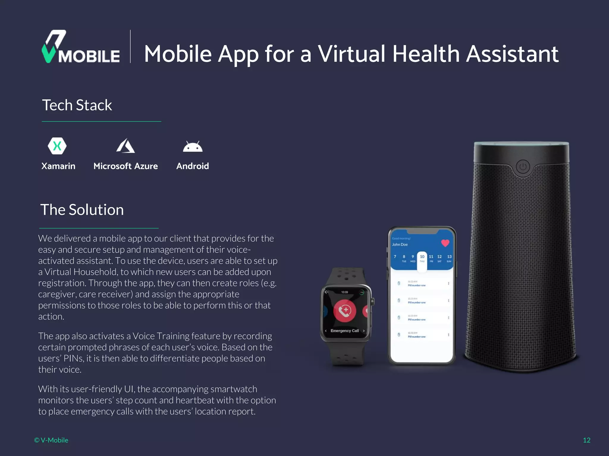 © V-Mobile 12
Mobile App for a Virtual Health Assistant
The Solution
Tech Stack
Xamarin
We delivered a mobile app to our client that provides for the
easy and secure setup and management of their voice-
activated assistant. To use the device, users are able to set up
a Virtual Household, to which new users can be added upon
registration. Through the app, they can then create roles (e.g.
caregiver, care receiver) and assign the appropriate
permissions to those roles to be able to perform this or that
action.
The app also activates a Voice Training feature by recording
certain prompted phrases of each user’s voice. Based on the
users’ PINs, it is then able to differentiate people based on
their voice.
With its user-friendly UI, the accompanying smartwatch
monitors the users’ step count and heartbeat with the option
to place emergency calls with the users’ location report.
Microsoft Azure Android
 
