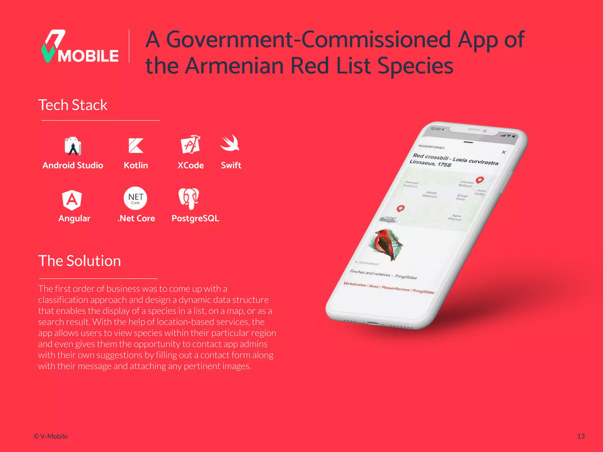 © V-Mobile 13
A Government-Commissioned App of
the Armenian Red List Species
The Solution
Tech Stack
Android Studio
The first order of business was to come up with a
classification approach and design a dynamic data structure
that enables the display of a species in a list, on a map, or as a
search result. With the help of location-based services, the
app allows users to view species within their particular region
and even gives them the opportunity to contact app admins
with their own suggestions by filling out a contact form along
with their message and attaching any pertinent images.
Kotlin XCode Swift
Angular .Net Core PostgreSQL
 