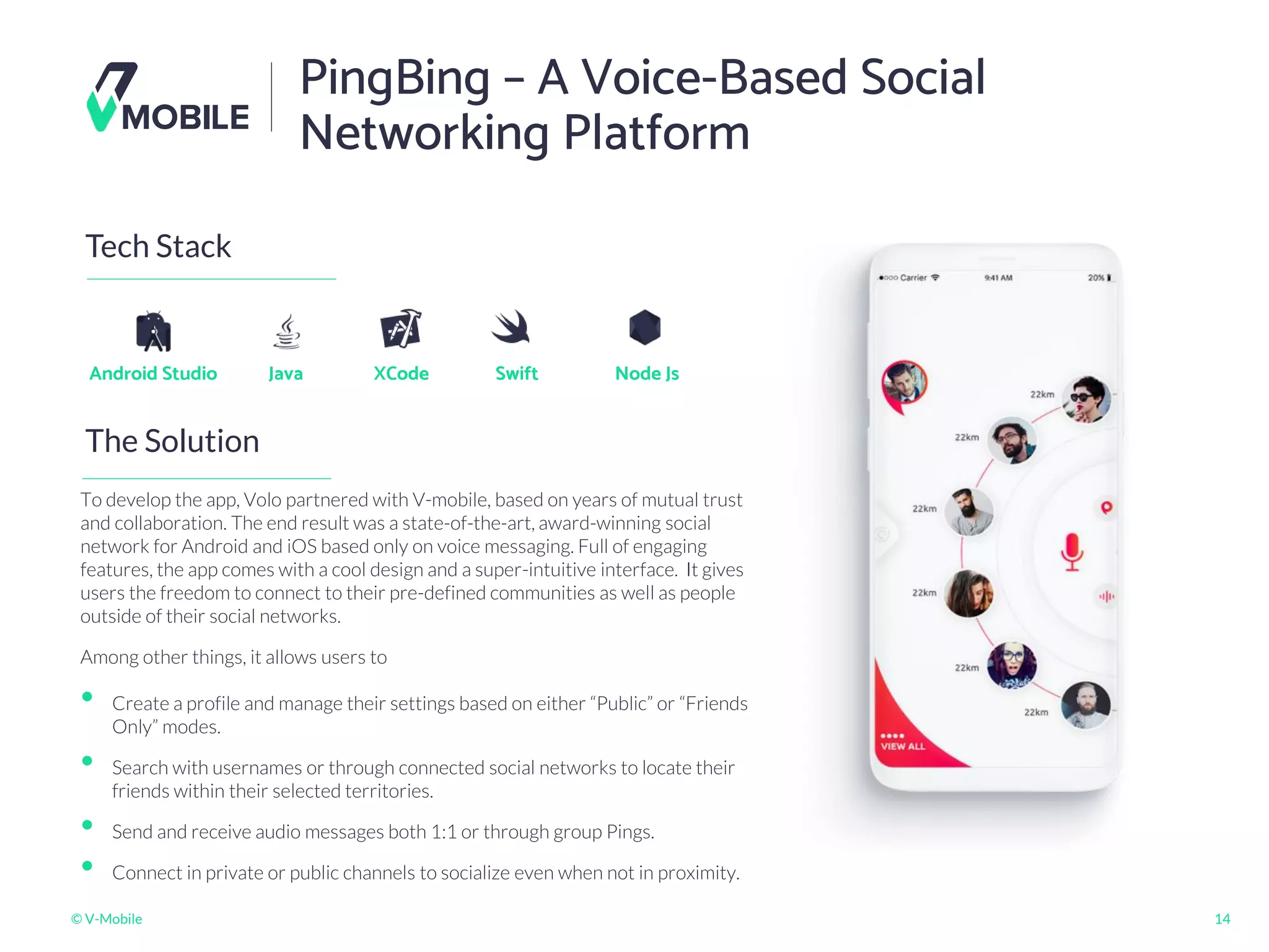 © V-Mobile 14
PingBing – A Voice-Based Social
Networking Platform
The Solution
Tech Stack
Android Studio
To develop the app, Volo partnered with V-mobile, based on years of mutual trust
and collaboration. The end result was a state-of-the-art, award-winning social
network for Android and iOS based only on voice messaging. Full of engaging
features, the app comes with a cool design and a super-intuitive interface. It gives
users the freedom to connect to their pre-defined communities as well as people
outside of their social networks.
Among other things, it allows users to
Java XCode Node Js
Swift
• Create a profile and manage their settings based on either “Public” or “Friends
Only” modes.
• Search with usernames or through connected social networks to locate their
friends within their selected territories.
• Send and receive audio messages both 1:1 or through group Pings.
• Connect in private or public channels to socialize even when not in proximity.
 