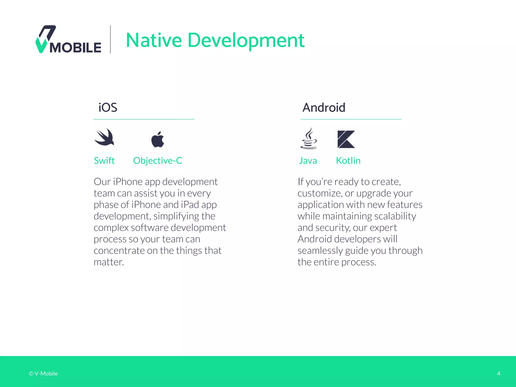 © V-Mobile 4
Native Development
iOS
Our iPhone app development
team can assist you in every
phase of iPhone and iPad app
development, simplifying the
complex software development
process so your team can
concentrate on the things that
matter.
Android
Swift Objective-C
If you’re ready to create,
customize, or upgrade your
application with new features
while maintaining scalability
and security, our expert
Android developers will
seamlessly guide you through
the entire process.
Java Kotlin
 