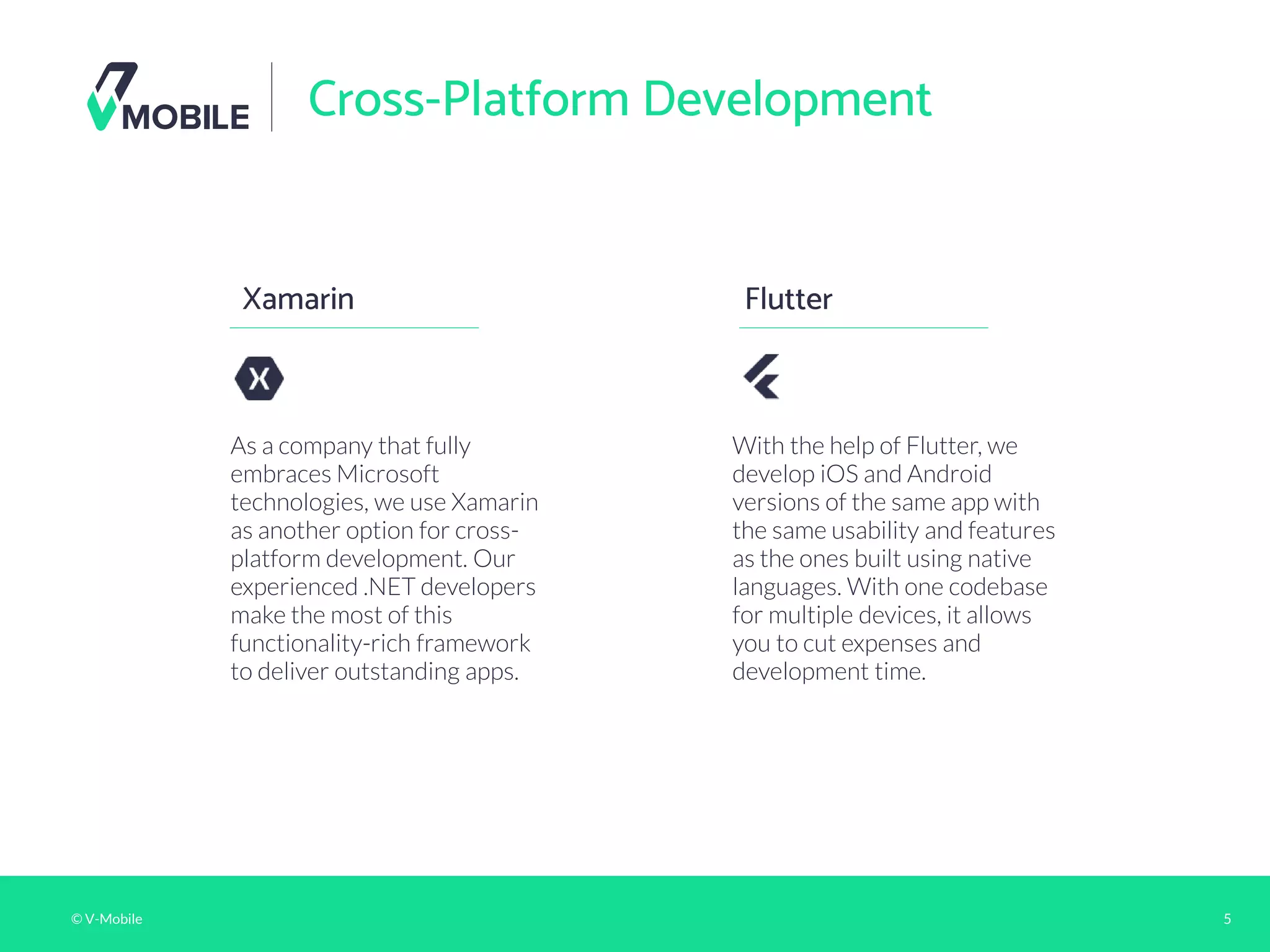 © V-Mobile 5
Cross-Platform Development
Xamarin
As a company that fully
embraces Microsoft
technologies, we use Xamarin
as another option for cross-
platform development. Our
experienced .NET developers
make the most of this
functionality-rich framework
to deliver outstanding apps.
Flutter
With the help of Flutter, we
develop iOS and Android
versions of the same app with
the same usability and features
as the ones built using native
languages. With one codebase
for multiple devices, it allows
you to cut expenses and
development time.
 
