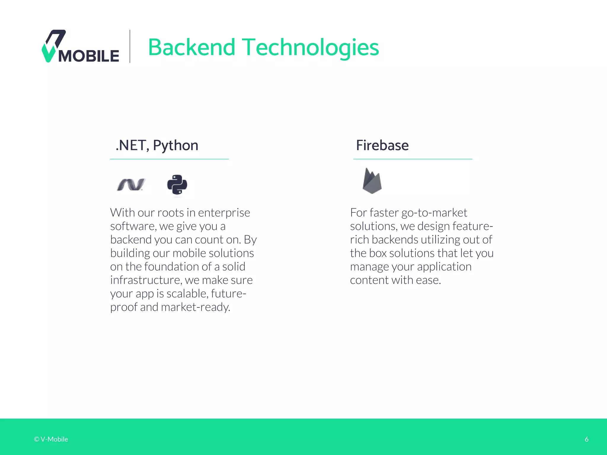 © V-Mobile 6
Backend Technologies
.NET, Python
With our roots in enterprise
software, we give you a
backend you can count on. By
building our mobile solutions
on the foundation of a solid
infrastructure, we make sure
your app is scalable, future-
proof and market-ready.
Firebase
For faster go-to-market
solutions, we design feature-
rich backends utilizing out of
the box solutions that let you
manage your application
content with ease.
 