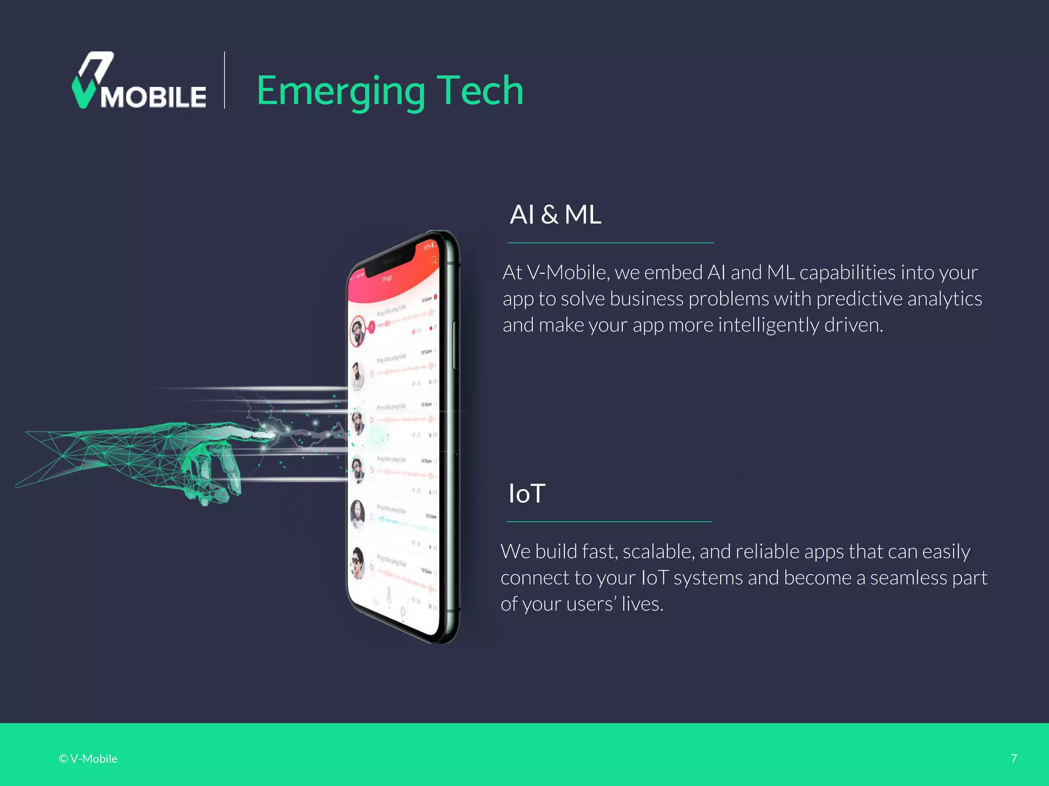 © V-Mobile 7
Emerging Tech
IoT
We build fast, scalable, and reliable apps that can easily
connect to your IoT systems and become a seamless part
of your users’ lives.
AI & ML
At V-Mobile, we embed AI and ML capabilities into your
app to solve business problems with predictive analytics
and make your app more intelligently driven.
 