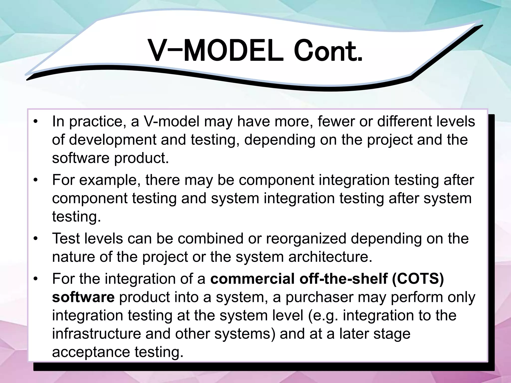 V-MODEL Cont.
• In practice, a V-model may have more, fewer or different levels
of development and testing, depending on the project and the
software product.
• For example, there may be component integration testing after
component testing and system integration testing after system
testing.
• Test levels can be combined or reorganized depending on the
nature of the project or the system architecture.
• For the integration of a commercial off-the-shelf (COTS)
software product into a system, a purchaser may perform only
integration testing at the system level (e.g. integration to the
infrastructure and other systems) and at a later stage
acceptance testing.
 