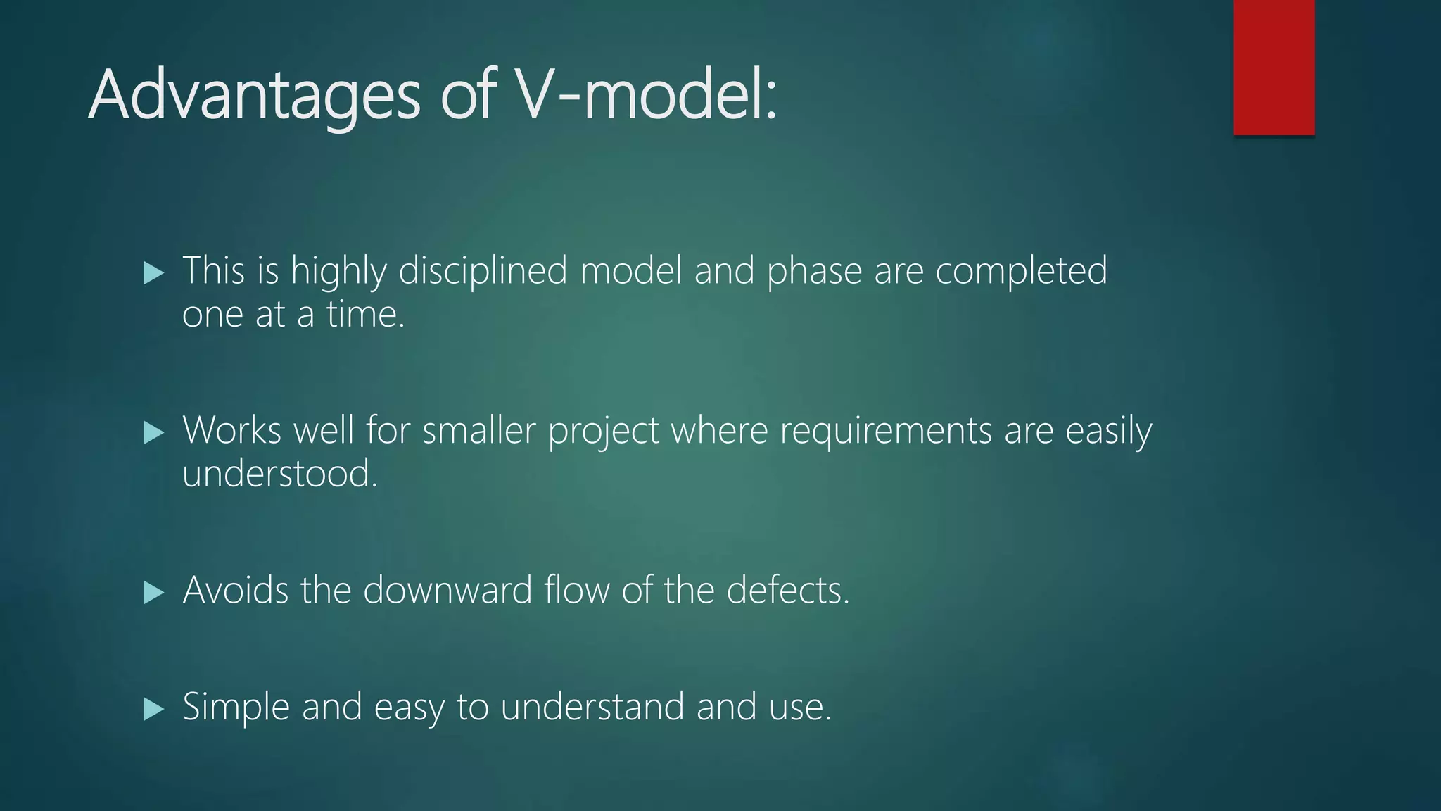Advantages of V-model:
This is highly disciplined model and phase are completed
one at a time.
Works well for smaller project where requirements are easily
understood.
Avoids the downward flow of the defects.
Simple and easy to understand and use.