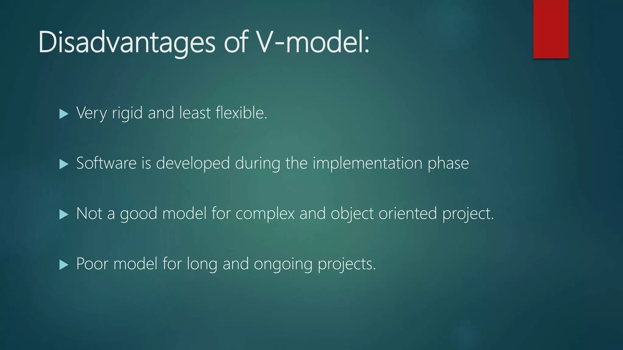 Disadvantages of V-model:
Very rigid and least flexible.
Software is developed during the implementation phase
Not a good model for complex and object oriented project.
Poor model for long and ongoing projects.