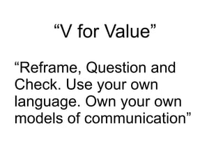“V for Value”
“Reframe, Question and
Check. Use your own
language. Own your own
models of communication”